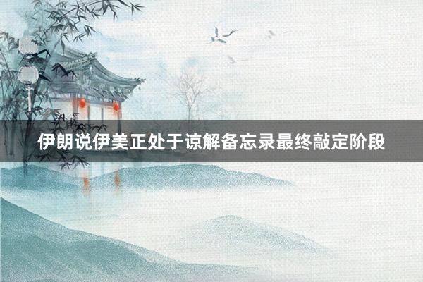 伊朗说伊美正处于谅解备忘录最终敲定阶段