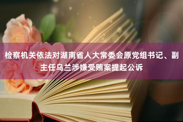 检察机关依法对湖南省人大常委会原党组书记、副主任乌兰涉嫌受贿案提起公诉
