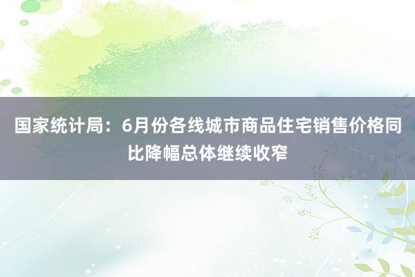 国家统计局：6月份各线城市商品住宅销售价格同比降幅总体继续收窄