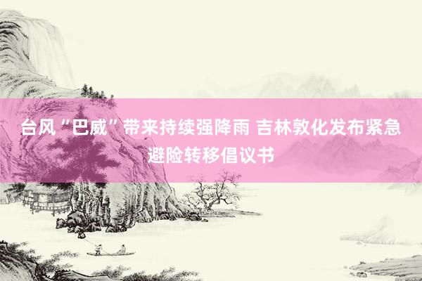台风“巴威”带来持续强降雨 吉林敦化发布紧急避险转移倡议书