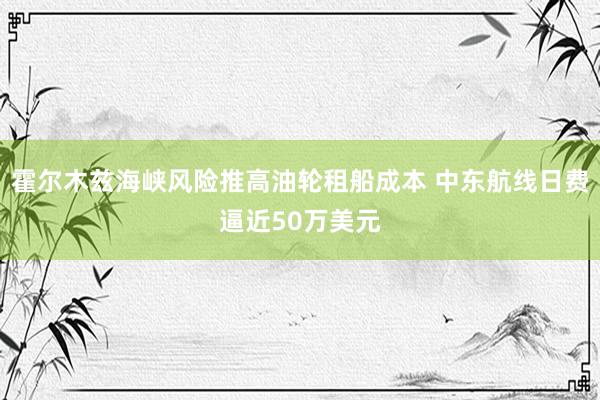 霍尔木兹海峡风险推高油轮租船成本 中东航线日费逼近50万美元