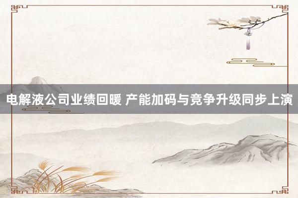 电解液公司业绩回暖 产能加码与竞争升级同步上演