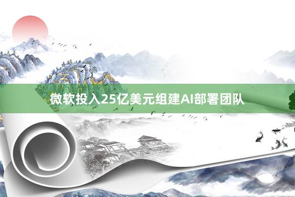 微软投入25亿美元组建AI部署团队