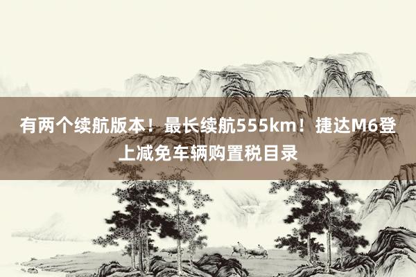 有两个续航版本！最长续航555km！捷达M6登上减免车辆购置税目录
