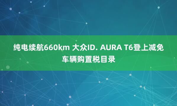 纯电续航660km 大众ID. AURA T6登上减免车辆购置税目录