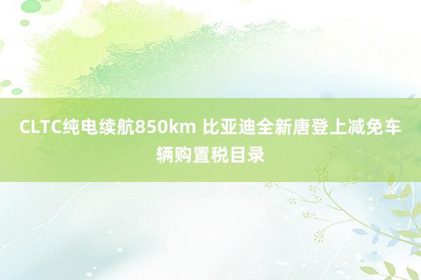 CLTC纯电续航850km 比亚迪全新唐登上减免车辆购置税目录