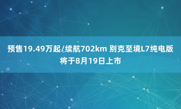预售19.49万起/续航702km 别克至境L7纯电版将于8月19日上市