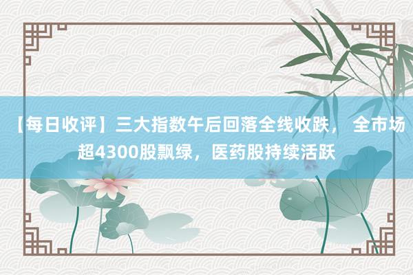 【每日收评】三大指数午后回落全线收跌， 全市场超4300股飘绿，医药股持续活跃