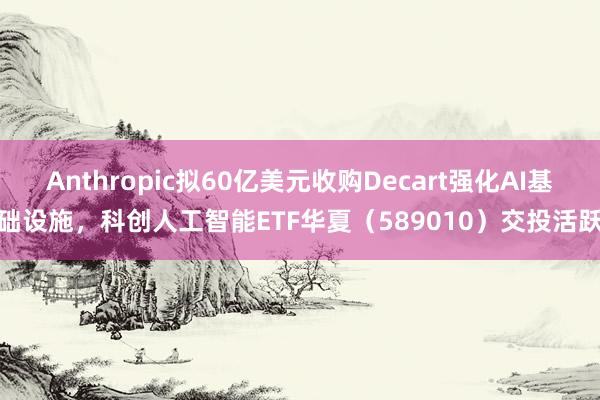 Anthropic拟60亿美元收购Decart强化AI基础设施，科创人工智能ETF华夏（589010）交投活跃