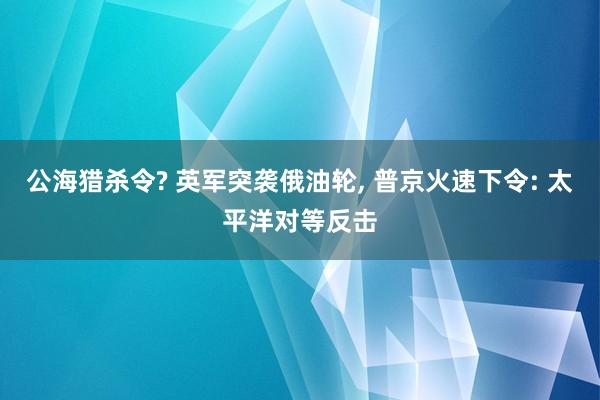 公海猎杀令? 英军突袭俄油轮, 普京火速下令: 太平洋对等反击