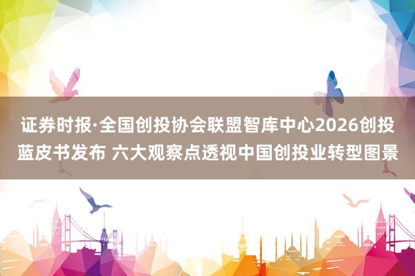 证券时报·全国创投协会联盟智库中心2026创投蓝皮书发布 六大观察点透视中国创投业转型图景