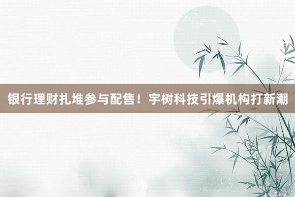 银行理财扎堆参与配售！宇树科技引爆机构打新潮