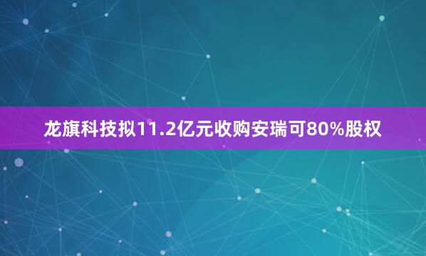 龙旗科技拟11.2亿元收购安瑞可80%股权