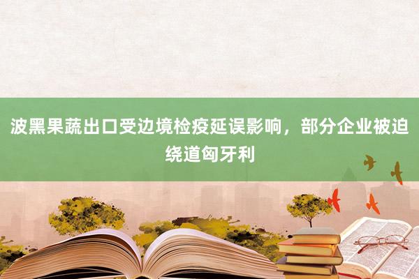 波黑果蔬出口受边境检疫延误影响，部分企业被迫绕道匈牙利