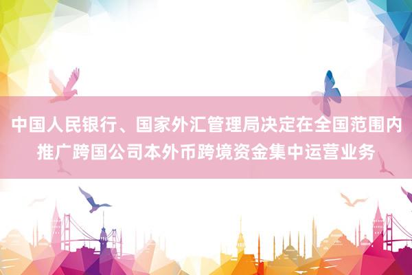 中国人民银行、国家外汇管理局决定在全国范围内推广跨国公司本外币跨境资金集中运营业务