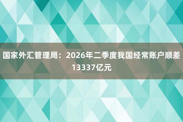 国家外汇管理局：2026年二季度我国经常账户顺差13337亿元
