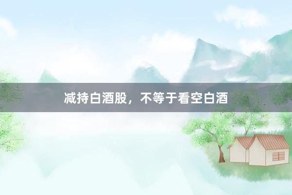 减持白酒股，不等于看空白酒