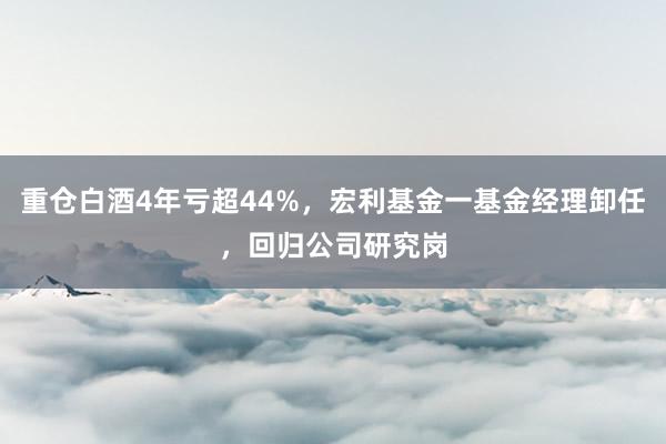 重仓白酒4年亏超44%，宏利基金一基金经理卸任，回归公司研究岗