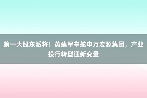 第一大股东派将！黄建军掌舵申万宏源集团，产业投行转型迎新变量