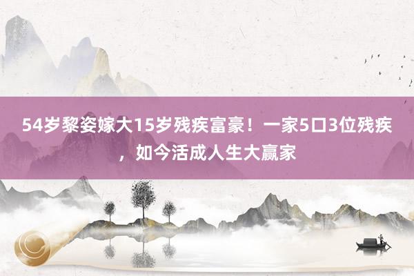 54岁黎姿嫁大15岁残疾富豪！一家5口3位残疾，如今活成人生大赢家