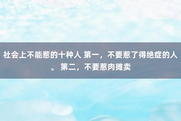 社会上不能惹的十种人 第一，不要惹了得绝症的人。 第二，不要惹肉摊卖