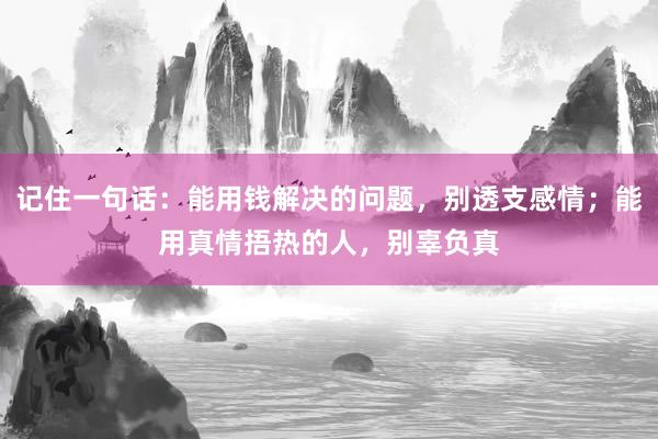 记住一句话：能用钱解决的问题，别透支感情；能用真情捂热的人，别辜负真