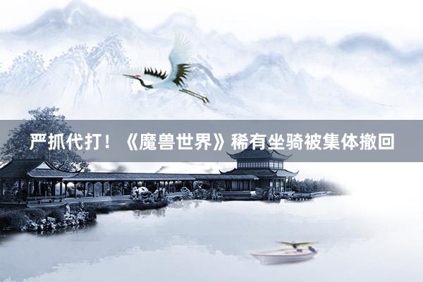 严抓代打！《魔兽世界》稀有坐骑被集体撤回
