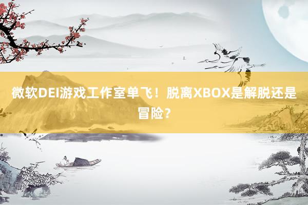 微软DEI游戏工作室单飞！脱离XBOX是解脱还是冒险？