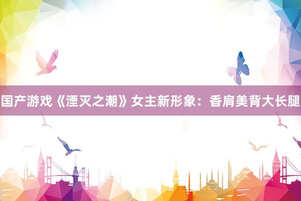 国产游戏《湮灭之潮》女主新形象：香肩美背大长腿