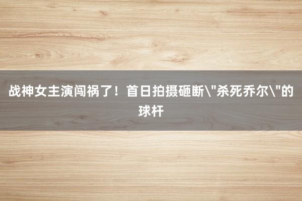 战神女主演闯祸了！首日拍摄砸断＂杀死乔尔＂的球杆