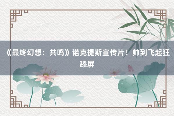 《最终幻想：共鸣》诺克提斯宣传片！帅到飞起狂舔屏