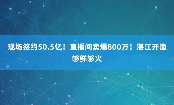 现场签约50.5亿！直播间卖爆800万！湛江开渔够鲜够火
