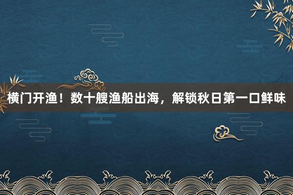 横门开渔！数十艘渔船出海，解锁秋日第一口鲜味