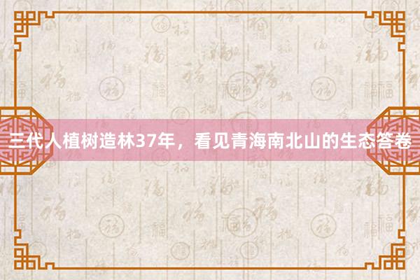 三代人植树造林37年，看见青海南北山的生态答卷