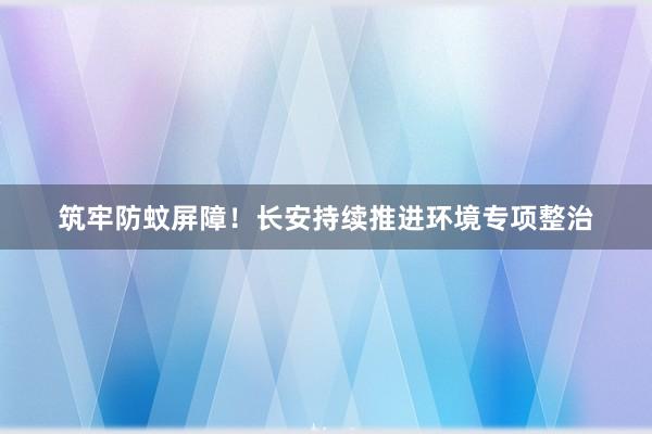 筑牢防蚊屏障！长安持续推进环境专项整治