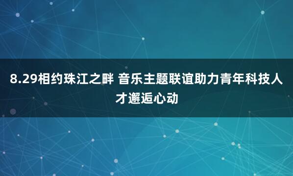 8.29相约珠江之畔 音乐主题联谊助力青年科技人才邂逅心动