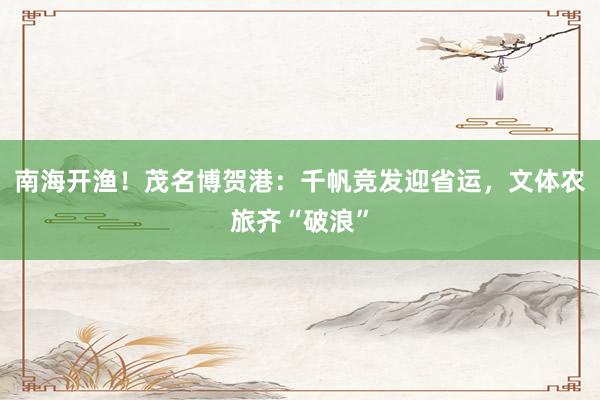 南海开渔！茂名博贺港：千帆竞发迎省运，文体农旅齐“破浪”