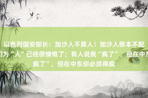 以色列国安部长：加沙人不算人！加沙人根本不配活着，称他们为“人”已经很慷慨了；有人说我“疯了”，但在中东你必须得疯