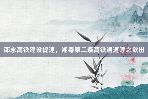 邵永高铁建设提速，湘粤第二条高铁通道呼之欲出