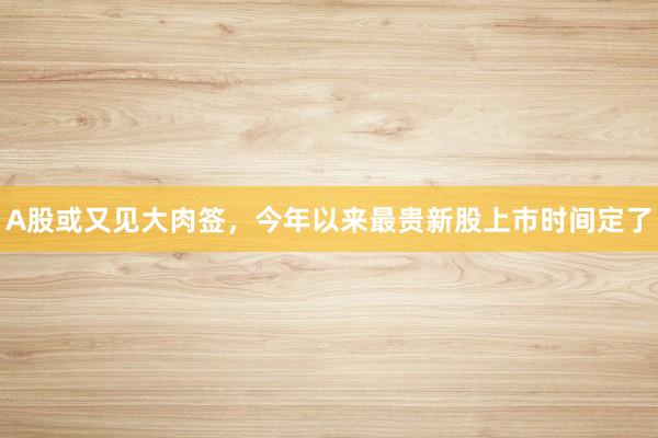 A股或又见大肉签，今年以来最贵新股上市时间定了