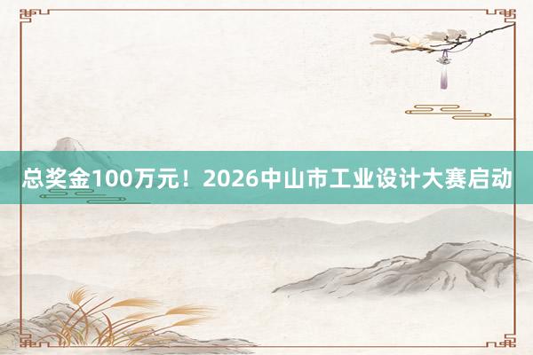 总奖金100万元！2026中山市工业设计大赛启动