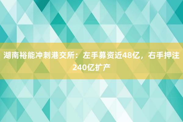 湖南裕能冲刺港交所：左手募资近48亿，右手押注240亿扩产