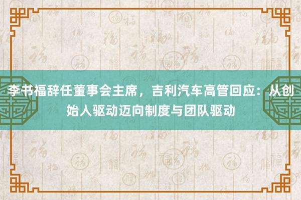 李书福辞任董事会主席，吉利汽车高管回应：从创始人驱动迈向制度与团队驱动