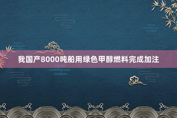 我国产8000吨船用绿色甲醇燃料完成加注