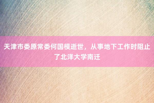 天津市委原常委何国模逝世，从事地下工作时阻止了北洋大学南迁