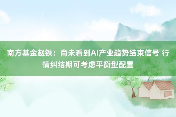 南方基金赵铁：尚未看到AI产业趋势结束信号 行情纠结期可考虑平衡型配置