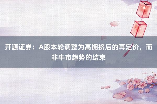 开源证券：A股本轮调整为高拥挤后的再定价，而非牛市趋势的结束