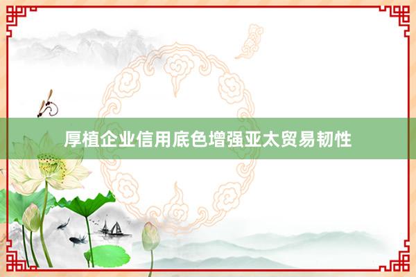厚植企业信用底色增强亚太贸易韧性