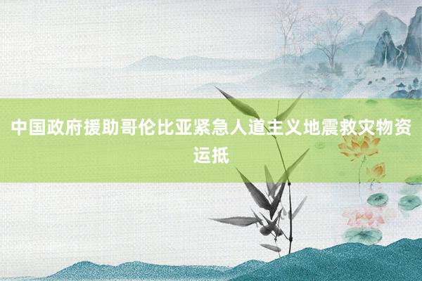 中国政府援助哥伦比亚紧急人道主义地震救灾物资运抵