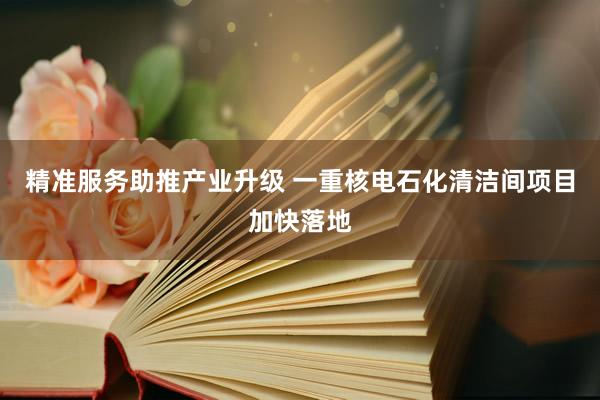 精准服务助推产业升级 一重核电石化清洁间项目加快落地
